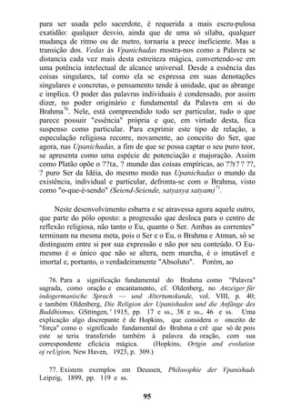 para ser usada pelo sacerdote, é requerida a mais escru-pulosa
exatidão: qualquer desvio, ainda que de uma só sílaba, qualquer
mudança de ritmo ou de metro, tornaria a prece ineficiente. Mas a
transição dos. Vedas às Vpanichadas mostra-nos como a Palavra se
distancia cada vez mais desta estreiteza mágica, convertendo-se em
uma potência intelectual de alcance universal. Desde a essência das
coisas singulares, tal como ela se expressa em suas denotações
singulares e concretas, o pensamento tende à unidade, que as abrange
e implica. O poder das palavras individuais é condensado, por assim
dizer, no poder originário e fundamental da Palavra em si do
Brahma76
. Nele, está compreendido todo ser particular, tudo o que
parece possuir "essência" própria e que, em virtude desta, fica
suspenso como particular. Para exprimir este tipo de relação, a
especulação religiosa recorre, novamente, ao conceito do Ser, que
agora, nas Upanichadas, a fim de que se possa captar o seu puro teor,
se apresenta como uma espécie de potenciação e majoração. Assim
como Platão opõe o ??ta, ? mundo das coisas empíricas, ao ??t? ? ??,
? puro Ser da Idéia, do mesmo modo nas Upanichadas o mundo da
existência, individual e particular, defronta-se com o Brahma, visto
como "o-que-é-sendo" (Seiend-Seiende, satyasya satyam)71
.
Neste desenvolvimento esbarra e se atravessa agora aquele outro,
que parte do pólo oposto: a progressão que desloca para o centro de
reflexão religiosa, não tanto o Eu, quanto o Ser. Ambas as correntes"
terminam na mesma meta, pois o Ser e o Eu, o Brahma e Atman, só se
distinguem entre si por sua expressão e não por seu conteúdo. O Eu-
mesmo é o único que não se altera, nem murcha, é o imutável e
imortal e, portanto, o verdadeiramente "Absoluto". Porém, ao
76. Para a significação fundamental do Brahma como "Palavra"
sagrada, como oração e encantamento, cf. Oldenberg, no Anzeiger für
indogermanische Sprach — und Altertumskunde, vol. VIII, p. 40;
e também Oldenberg, Die Religion der Upanishaden und die Anfänge des
Buddhismus, GSttingen, ' 1915, pp. 17 e ss., 38 e ss., 46 e ss. Uma
explicação algo discrepante é de Hopkins, que considera o onceito de
"força" como o significado fundamental do Brahma e crê que só de pois
este se teria transferido também à palavra da oração, com sua
correspondente eficácia mágica. (Hopkins, Ortgin and evolution
oj reUgion, New Haven, 1923, p. 309.)
77. Existem exemplos em Deussen, Philosophie der Vpanishads
Leipzig, 1899, pp. 119 e ss.
95
 