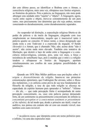 dar este último passo, ao identificar o Brahma com o Atman, a
consciência religiosa, mais uma vez, ultrapassa seus limites originais,
as fronteiras da palavra. Pois a palavra, na linguagem, não mais pode
abranger esta unidade entre "sujeito" e "objeto". A linguagem, agora,
vacila entre sujeito e objeto, move-se constantemente de um para
outro, mas precisamente isto determina que ela veja ambos, mesmo
conectando-os duradouramente, como duradouramente separados.
Ao suspender tal distinção, a especulação religiosa liberta-se do
poder da palavra e da tutela da linguagem, chegando com isso
simplesmente ao transcendente, naquilo que é inacessível tanto à
palavra quanto ao conceito. O único nome, a única designação que
ainda resta a este Todo-uno é a expressão da negação. O Sendo
(Seiende) é o Atman, que é chamado: Não, não; acima deste "não é
assim", não existe nada mais elevado. Também esta tentativa de
libertação, que destrói o laço de união entre a linguagem e a cons-
ciência mítico-religiosa, constata, pois, uma vez mais, a força e
resistência de semelhante laço, pois à medida que o mito e a religião
tendem a ultrapassar os limites da linguagem, aportam
simultaneamente aos confins de suas próprias possibilidades de
plasmação.
Quando em 1878 Max Müller publicou suas pre-leções sobre A
origem e desenvolvimento da religião, baseou-se nas primeiras
comunicações epistolares, que Codrington lhe enviara, sobre o Mana
dos melanésios, e os utilizou como prova de sua tese fundamental de
filosofia da religião, a tese de que toda religião se alicerça na
capacidade do espírito humano para apreender o "infinito". "Afirmo
— diz ele, — que cada percepção finita é acompanhada de outra
percepção concomitante, ou, caso esta palavra pareça demasiado
forte, de um sentimento ou pressentimento concomitante do infinito (a
concomitant perception or a conco-mitant seníiment or presentiment
of the infinite), de tal modo que, desde o primeiro ato táctil, visual ou
auditivo, nos pomos em contato não só com um mundo visível, mas
também com outro invisível.
? na palavra mana, que interpreta como um nome polinésio para
o infinito, viu uma das expressões mais
96
 