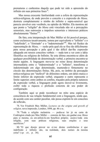 prematuras e canhestras daquilo que pode ter sido a apreensão do
infinito em suas primeiras fases78
.
Mas nossa crescente famliaridade com a esfera da representação
mítico-religiosa, de onde provém o conceito e a expressão do Mana,
destruiu completamente o nimbo do infinito e supra-sensível que
parecia envolver este vocábulo, na opinião de Müller. Ela mostrou até
que ponto a "religião" do Mana está vinculada não só a percepções
sensoriais, mas outrossim a impulsos sensoriais e interesses práticos
absolutamente "finitos"79
.
De fato, esta interpretação de Max Müller só foi possível porque,
como esclareceu taxativamente, tomou por equivalente o "infinito" e o
"indefinido", o "ilimitado" e o "indeterminado"80
. Mas tal fluidez da
representação de Mana, — razão pela qual ela se fixa tão dificilmente
para nossa percepção e pela qual é tão difícil dar-lhe expressão
adequada em nossos conceitos verbais — nada tem a ver com a idéia
filosófica ou religiosa do Infinito. Se esta última encontra-se além de
qualquer possibilidade de determinação verbal, a primeira encontra-se
muito aquém. A linguagem move-se no reino dessa determinação
intermediária entre o "indeterminado" e o "infinito", transforma o
indeterminado em algo determinado, mantendo-o firmemente no
círculo das determinações finitas. Há, pois, no âmbito da percepção
mítico-religiosa um "inefável" de diferentes ordens, um deles marca o
limite inferior da expressão verbal, enquanto o outro representa o
limite superior; entre ambos os confins, traçados pela própria natureza
da expressão verbal, a linguagem pode agora mover-se livremente,
exibir toda a riqueza e profusão concreta de seu poder de
configuração.
Também aqui se pode reconhecer no mito uma espécie de
consciência de sua relação fundamental com a linguagem, ainda que,
de acordo com seu caráter peculiar, não possa exprimi-lo em conceitos
de reflexão,
78. Ver Friedrich Max Müller, Lectures on the origine and growth of
religion, nova impressão, Londres, 1898, pp. 46 e ss.
79. "Toda a religião melanésia — podia-se ler já na carta de
Codrington citada por Max Müller — consiste de fato, em ganhar esse Mana
para si mesmo, ou em utilizá-lo em benefício próprio; assim é toda esta
religião, com suas práticas religiosas, suas orações e seus
sacrifícios."
80. "O que desejo provar no ei rso destas conferências é que
indefinido e infinito são, na realidade, dois nomes da mesma
coisa" (.op. cit., p. 36).
97
 