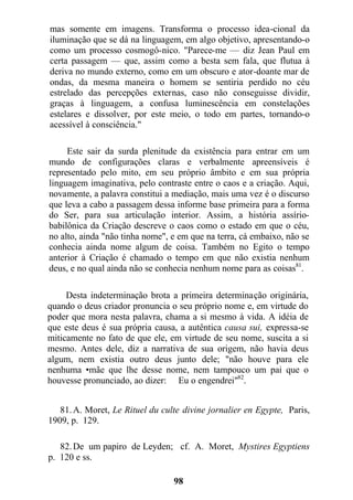 mas somente em imagens. Transforma o processo idea-cional da
iluminação que se dá na linguagem, em algo objetivo, apresentando-o
como um processo cosmogô-nico. "Parece-me — diz Jean Paul em
certa passagem — que, assim como a besta sem fala, que flutua à
deriva no mundo externo, como em um obscuro e ator-doante mar de
ondas, da mesma maneira o homem se sentiria perdido no céu
estrelado das percepções externas, caso não conseguisse dividir,
graças à linguagem, a confusa luminescência em constelações
estelares e dissolver, por este meio, o todo em partes, tornando-o
acessível à consciência."
Este sair da surda plenitude da existência para entrar em um
mundo de configurações claras e verbalmente apreensíveis é
representado pelo mito, em seu próprio âmbito e em sua própria
linguagem imaginativa, pelo contraste entre o caos e a criação. Aqui,
novamente, a palavra constitui a mediação, mais uma vez é o discurso
que leva a cabo a passagem dessa informe base primeira para a forma
do Ser, para sua articulação interior. Assim, a história assírio-
babilônica da Criação descreve o caos como o estado em que o céu,
no alto, ainda "não tinha nome", e em que na terra, cá embaixo, não se
conhecia ainda nome algum de coisa. Também no Egito o tempo
anterior à Criação é chamado o tempo em que não existia nenhum
deus, e no qual ainda não se conhecia nenhum nome para as coisas81
.
Desta indeterminação brota a primeira determinação originária,
quando o deus criador pronuncia o seu próprio nome e, em virtude do
poder que mora nesta palavra, chama a si mesmo à vida. A idéia de
que este deus é sua própria causa, a autêntica causa sui, expressa-se
miticamente no fato de que ele, em virtude de seu nome, suscita a si
mesmo. Antes dele, diz a narrativa de sua origem, não havia deus
algum, nem existia outro deus junto dele; "não houve para ele
nenhuma •mãe que lhe desse nome, nem tampouco um pai que o
houvesse pronunciado, ao dizer: Eu o engendrei"82
.
81.A. Moret, Le Rituel du culte divine jornalier en Egypte, Paris,
1909, p. 129.
82.De um papiro de Leyden; cf. A. Moret, Mystires Egyptiens
p. 120 e ss.
98
 