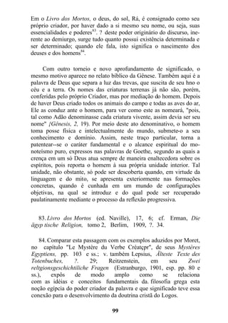 Em o Livro dos Mortos, o deus, do sol, Rá, é consignado como seu
próprio criador, por haver dado a si mesmo seu nome, ou seja, suas
essencialidades e poderes83
. ? deste poder originário do discurso, ine-
rente ao demiurgo, surge tudo quanto possui existência determinada e
ser determinado; quando ele fala, isto significa o nascimento dos
deuses e dos homens84
.
Com outro torneio e novo aprofundamento de significado, o
mesmo motivo aparece no relato bíblico da Gênese. Também aqui é a
palavra de Deus que separa a luz das trevas, que suscita de seu hno o
céu e a terra. Os nomes das criaturas terrenas já não são, porém,
conferidas pelo próprio Criador, mas por mediação do homem. Depois
de haver Deus criado todos os animais do campo e todas as aves do ar,
Ele as conduz ante o homem, para ver como este as nomeará, "pois,
tal como Adão denominasse cada criatura vivente, assim devia ser seu
nome" {Gênesis, 2, 19). Por meio deste ato denominativo, o homem
toma posse física e intelectualmente do mundo, submete-o a seu
conhecimento e domínio. Assim, neste traço particular, torna a
patentear--se o caráter fundamental e o alcance espiritual do mo-
noteísmo puro, expressos nas palavras de Goethe, segundo as quais a
crença em um só Deus atua sempre de maneira enaltecedora sobre os
espíritos, pois reporta o homem à sua própria unidade interior. Tal
unidade, não obstante, só pode ser descoberta quando, em virtude da
linguagem e do mito, se apresenta exteriormente nas formações
concretas, quando é cunhada em um mundo de configurações
objetivas, na qual se introduz e do qual pode ser recuperado
paulatinamente mediante o processo da reflexão progressiva.
83. Livro dos Mortos (ed. Naville), 17, 6; cf. Erman, Die
ägyp tische Religion, tomo 2, Berlim, 1909, ?. 34.
84. Comparar esta passagem com os exemplos aduzidos por Moret,
no capítulo "Le Mystère du Verbe Créatçpr", de seus Mystères
Egyptiens, pp. 103 e ss.; v. também Lepsius, Älteste Texte des
Totenbuches, ?. 29; Reitzenstein, em seu Zwei
reltgionsgeschichtiliche Fragen (Estranburgo, 1901, esp. pp. 80 e
ss.), expôs de modo amplo como se relaciona
com as idéias e conceitos fundamentais da. filosofia grega esta
noção egípcia do poder criador da palavra e que significado teve essa
conexão para o desenvolvimento da doutrina cristã do Logos.
99
 