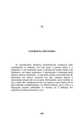 VI
O PODER DA METÁFORA
As considerações anteriores permitiram-nos comprovar quão
estreitamente se enlaçam, em toda parte, o pensar mítico e o
lingüístico, e nos mostraram como a estrutura do mundo mítico e do
lingüístico, em largos segmentos, é determinada e dominada pelos
mesmos motivos espirituais.. A esta altura, porém, resta ainda fora de
apreciação um motivo essencial, em que, segundo parece, a
mencionada relação não só se expõe efetivamente, como também se
faz, a partir daí, compreensível em sua origem e causa última. Só se
pode entender verdadeiramente, em última instância, que o mito e a
linguagem estejam submetidos às mesmas ou à análogas leis
espirituais de desenvolvimento, se se
101
 