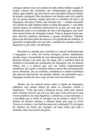 consegue apontar uma raiz comum de onde ambos tenham surgido. O
caráter comum dos resultados, das configurações que produzem,
indica, aqui também, que deve haver uma comunhão última na função
do próprio configurar. Para reconhecer esta função como tal e expô-la
em sua pureza abstrata, cumpre percorrer os caminhos do mito e da
linguagem, não para a frente, mas sim para trás — cumpre retroceder
até o ponto de onde irradiam ambas as linhas divergentes. ? este ponto
comum parece ser realmente demonstrá-vel, já que, por mais que se
diferenciem entre si os conteúdos do mito e da linguagem, atua neles
uma mesma forma de concepção mental. Trata-se daquela forma que,
para abreviar, podemos denominar o pensar metafórico. Portanto,
parece que devemos partir da natureza e do significado da metáfora, se
quisermos compreender, por um lado, a unidade dos mundos mítico e
lingüístico e, por outro, sua diferença.
Ressaltou-se, amiúde, que a metáfora é o vínculo intelectual entre
a linguagem e o mito; tais teorias divergem, porém, amplamente,
quando surge a necessidade de uma determinação mais precisa deste
processo mesmo e do rumo que ele segue. Ora, a autêntica fonte da
metáfora é procurada nas construções da linguagem, ora, na fantasia
mítica; ora, é a palavra que, por seu caráter originariamente
metafórico, deve gerar a metáfora mítica e prover-lhe constantemente
novos alimentos, ora, ao contrário, considera-se o caráter metafórico
das palavras tão-somente um produto indireto, um patrimônio que a
linguagem recebeu do mito e que ela tem como um feudo dele.
Herder, em seu notável ensaio sobre a origem da linguagem,
sublinhou este caráter mítico de todos os conceitos verbais e
lingüísticos. "Visto que toda a Natureza ressoa, nada mais natural,
para o homem sensível, que ela viva, fale, atue. Certo silvícola vê uma
árvore grandiosa, de copa magnífica, e admira-se; a copa rumoreja!, é
a divindade que se irrita! O selvagem cai de joelhos e adora! Eis a
história do homem sensível, o obscuro liame pelo qual os Verba
Nomina se tornam, e seu facílimo passo até a abstração! Os selvagens
da América do Norte, por exemplo, até hoje crêem que tudo é
animado, cada coisa possui seu gênio,
102
 