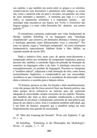 seu espírito, e que também era assim entre os gregos e os orientais,
comprovam-no seus dicionários e gramáticas mais antigos; as coisas
são, como a natureza toda era para o inventor, um panteão: um reino
de seres animados e atuantes!... A tormenta que ruge e e o suave
zéfiro, os mananciais cristalinos e o imponente oceano. .. sua
mitologia toda encontra-se nas fontes, nos Verbis e Nominibus das
línguas antigas, e o mais velho dicionário foi, destarte, um sonoro
panteão."85
O romantismo continuou explorando esta visão fundamental de
Herder: também Schelling vê na linguagem uma "mitologia
empalidecida", que conserva, em distinções abstratas e formais, o que
a mitologia apreende como diferenciações vivas e concretas86
. Por
uma via oposta, segue a "mitologia comparada", tal como intentaram
fundamentá-la especialmente Adalbert Kuhn e Max Müller, na
segunda metade do século XIX.
Dada a tentativa feita, neste caso, de apoiar meto-dicamente a
comparação mítica nos resultados da comparação lingüística, pareceu
decorrer daí, também, a conclusão lógica do primado da formação de
conceitos na linguagem sobre a do mito. A mitologia converteu--se,
conseqüentemente, no produto da linguagem. Procurou-se interpretar
a "metáfora radical", subjacente a toda formação de mito, como forma
essencialmente lingüística, e compreendê-la por sua necessidade.
Acreditava-se que a homonímia ou a assonância da deno-tação verbal
abria e orientava o caminho para a fantasia mítica.
"O homem, quisesse ou não, foi forçado a falar metaforicamente,
e isto não porque não lhe fosse possível frear sua fantasia poética, mas
antes porque devia esforçar-se ao máximo para dar expressão
adequada às necessidades sempre crescentes de seu espírito. Portanto,
por metáfora não mais se deve entender simplesmente a atividade
deliberada de um poeta, a transposição consciente de uma palavra que
passa de um objeto a outro. Esta é a moderna metáfora individual, que
é um fruto da fantasia, enquanto que a metáfora antiga era mais
freqüentemente uma questão de necessidade
85. "über den Ursprung der Sorache". Werke (ed. Suphani). V. pp.
53 e ss.
86. Schelling, "Einleitung in die Philosophie der Mythologie",
Werke, 21 secção, ?, ?. 52.
103
 