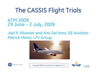 1
GE – Aviation
6/10/2009
The CASSIS Flight Trials
ATM 2009
29 June – 2 July, 2009
Joel K. Klooster and Ana Del Amo, GE Aviation
Patrick Manzi, LFV Group
Copyright (2009) General Electric Company, U.S.A.
 