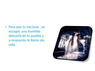 • Para que tu nacieras , se
escogió una humilde
doncella de tu pueblo y
u respuesta te llamo ala
vida.
 