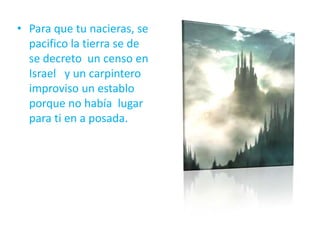 • Para que tu nacieras, se
pacifico la tierra se de
se decreto un censo en
Israel y un carpintero
improviso un establo
porque no había lugar
para ti en a posada.
 