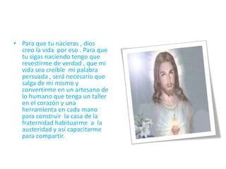 • Para que tu nacieras , dios
creo la vida por eso . Para que
tu sigas naciendo tengo que
revestirme de verdad , que mi
vida sea creíble mi palabra
persuada , será necesario que
salga de mi mismo y
convertirme en un artesano de
lo humano que tenga un taller
en el corazón y una
herramienta en cada mano
para construir la casa de la
fraternidad habituarme a la
austeridad y así capacitarme
para compartir.
 