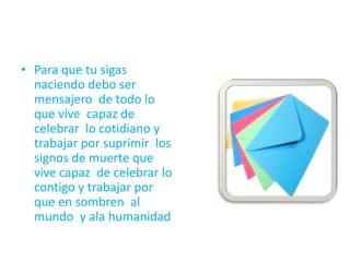 • Para que tu sigas
naciendo debo ser
mensajero de todo lo
que vive capaz de
celebrar lo cotidiano y
trabajar por suprimir los
signos de muerte que
vive capaz de celebrar lo
contigo y trabajar por
que en sombren al
mundo y ala humanidad
 
