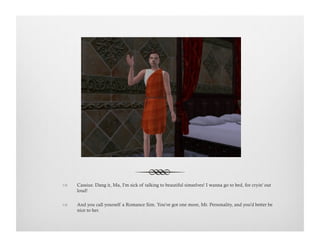 !  Cassius: Dang it, Ma, I'm sick of talking to beautiful simselves! I wanna go to bed, for cryin' out
loud!
!  And you call yourself a Romance Sim. You've got one more, Mr. Personality, and you'd better be
nice to her.
 