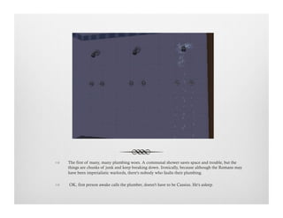 !  The first of many, many plumbing woes. A communal shower saves space and trouble, but the
things are chunks of junk and keep breaking down. Ironically, because although the Romans may
have been imperialistic warlords, there's nobody who faults their plumbing.
!   OK, first person awake calls the plumber, doesn't have to be Cassius. He's asleep.
 