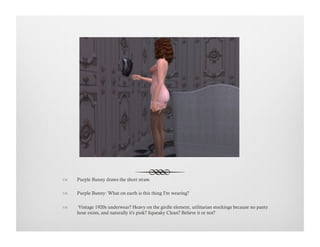 !  Purple Bunny draws the short straw.
!  Purple Bunny: What on earth is this thing I'm wearing?
!   Vintage 1920s underwear? Heavy on the girdle element, utilitarian stockings because no panty
hose exists, and naturally it's pink? Squeaky Clean? Believe it or not?
 