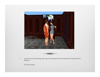 !  And De eats up the flirting with a spoon. Romance Sim? He's skanky? He's grouchy? He's
hideous?
De: He's dreamy!
 