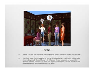 !  Marina: Oh, man, first Ephemeral Toast, now Purple Bunny. Am I never going to have any luck?
!  End of this round: De, still ahead of the pack at 110 points. He has a crush on her and two bolts.
For now. Surprisingly close is Marina, with 103 points. He also has a crush on her, and the
chemistry is neutral. Candi is at 74 points with negative chemistry and Orikes at 71 with one bolt,
and Renee hangs in there for another day at 65 points.
 