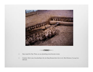 !  Stay tuned for Day Three, as our plumbing woes become worse.
!  Cassius: Dad is nuts, but plumbing’s the one thing Romans know how to do. Most Romans, if you get me.
Heh-heh.
 