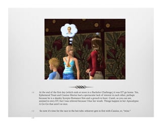 !  At the end of the first day (which ends at noon in a Bachelor Challenge,) it was ET go home. Yes,
Ephemeral Toast and Cassius Marius had a spectacular lack of interest in each other, perhaps
because he is a skanky Scorpio Romance Sim and a grouch to boot. Candi, as you can see,
seemed to envy ET, but I was relieved because I fear her wrath. Things happen in her Apocalypso
A Go Go that aren't so nice.
!   So now it's time for the race to the hot tubs--whoever gets in first with Cassius, er, "wins."
!   
 