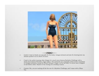 !  Candi: I want to thank you specially for the dorky vintage swimsuit and also for showing how my
Simself packed it on in about 24 hours.
!  Candi is the author (among other things) of a much more famous Bachelor Challenge with a
much more famous Bachelor, Gage Uglacy. The swimsuits are a Squeaky Clean touch--everybody
in vintage swimwear, except for Renee, because I forgot. As for the bulk, I've never seen it happen
so fast before either. Maybe it's her strategy for avoiding Cassius.
!  Cassius: Ma, you are sucking all the fun out of a Bachelor Challenge, and I mean with a Shop-
Vac.
 