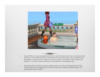 !  See that? That is Cassius making friends with her--his first friend in the house. At this point, he'd
really like to be best friends with her and friends with Candi and Orikes, and we all know what
that means to a Romance Sim. There's never such a thing as "just friends," only "friends with
benefits." I, of course, intend to foil him, as such behavior is not Squeaky Clean.
!  Note Purple Bunny (Piratical Legacy) strolling slowly to the tub in the background. She also
knocked Orikes out by stopping her to tell her a dirty joke, so Orikes missed her chance. I'm
assuming she meant it kindly.
 