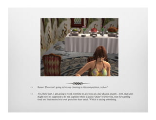 !  Renee: There isn't going to be any cheating in this competition, is there?
!   No, there isn’t. I am going to work overtime to give you all a fair chance, except…well, that later.
Right now it's supposed to be the segment where Cassius "chats" to everyone, only he's getting
tired and that means he's even grouchier than usual. Which is saying something.
 