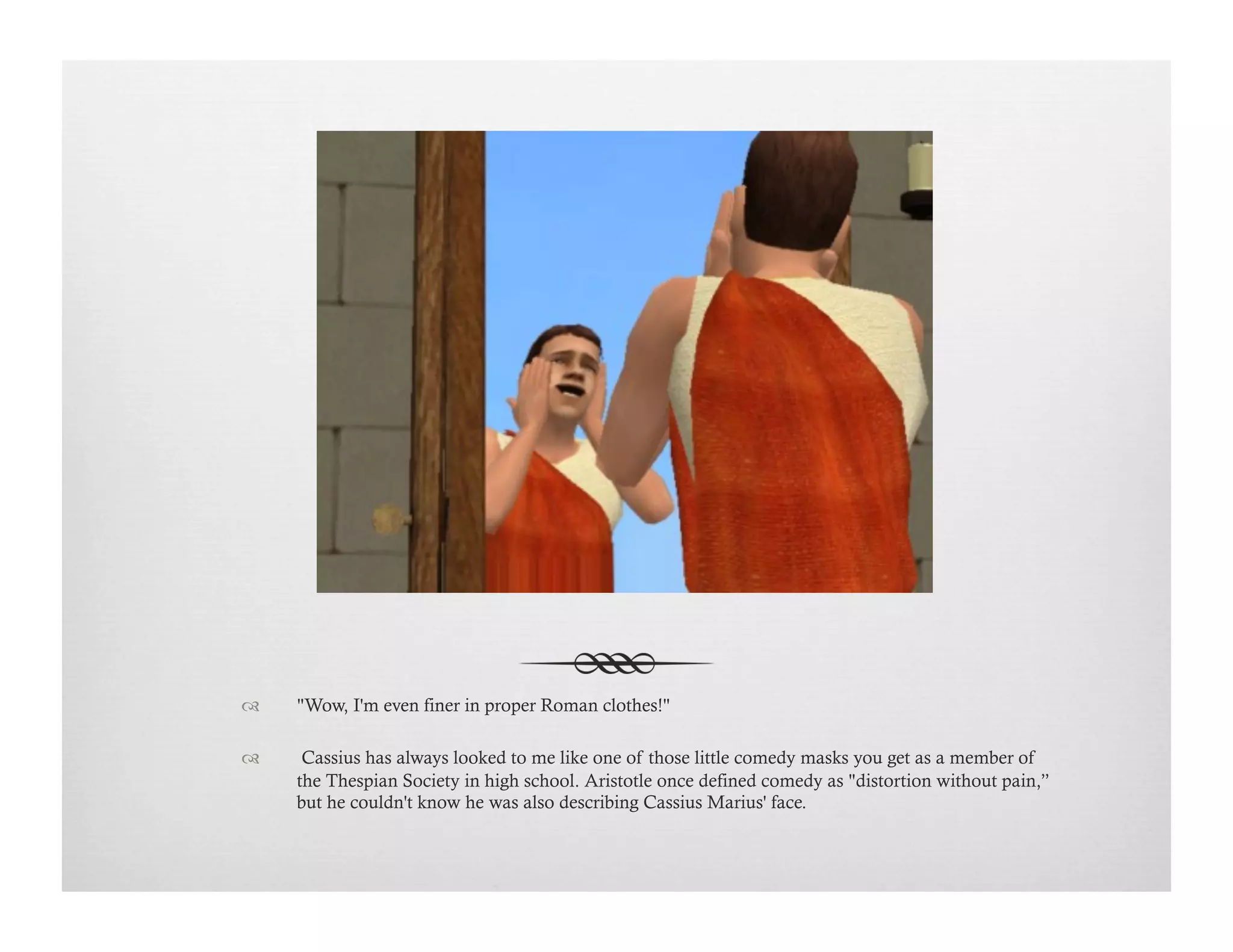 !  "Wow, I'm even finer in proper Roman clothes!"
!   Cassius has always looked to me like one of those little comedy masks you get as a member of
the Thespian Society in high school. Aristotle once defined comedy as "distortion without pain,”
but he couldn't know he was also describing Cassius Marius' face.
 