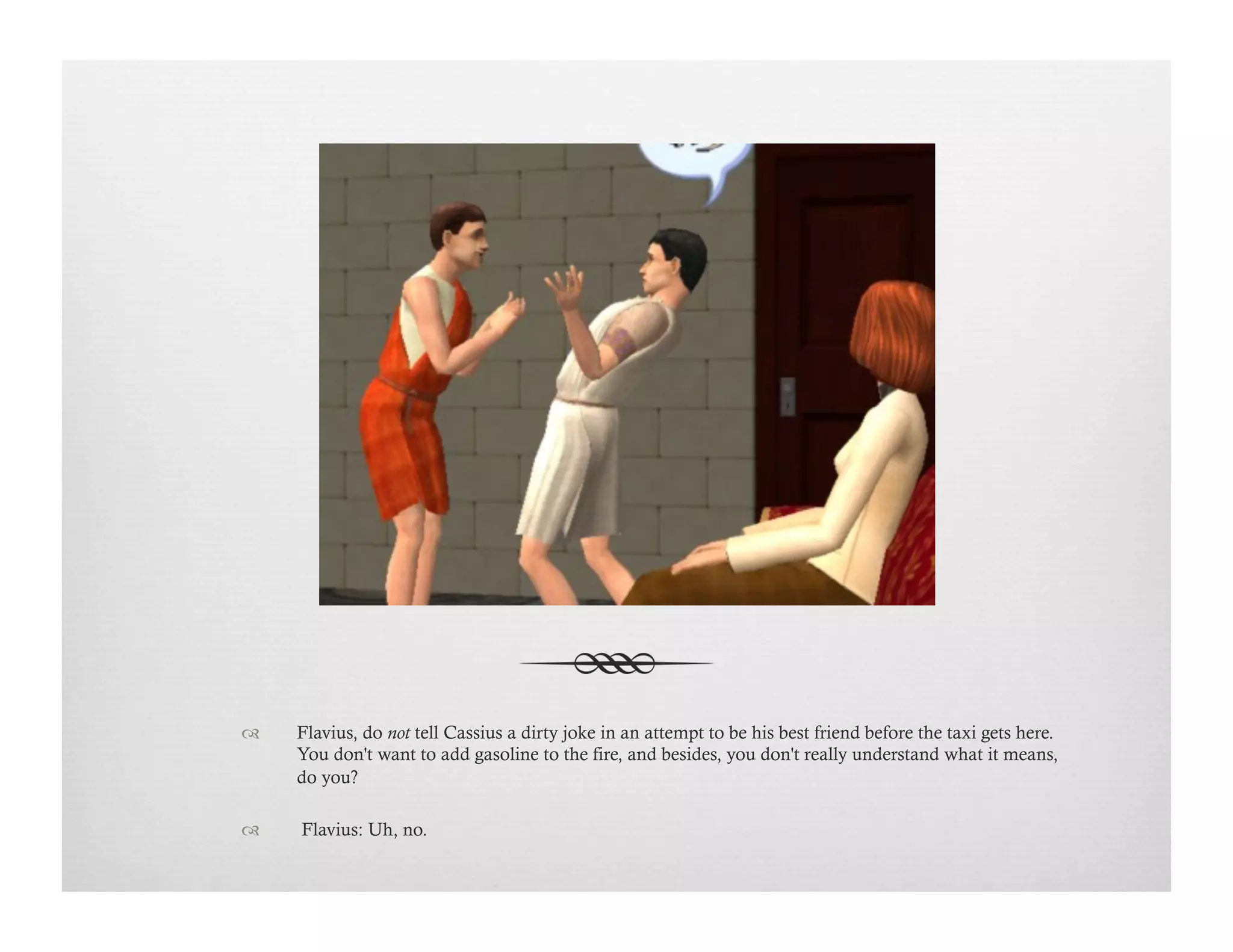 !  Flavius, do not tell Cassius a dirty joke in an attempt to be his best friend before the taxi gets here.
You don't want to add gasoline to the fire, and besides, you don't really understand what it means,
do you?
!   Flavius: Uh, no.
 