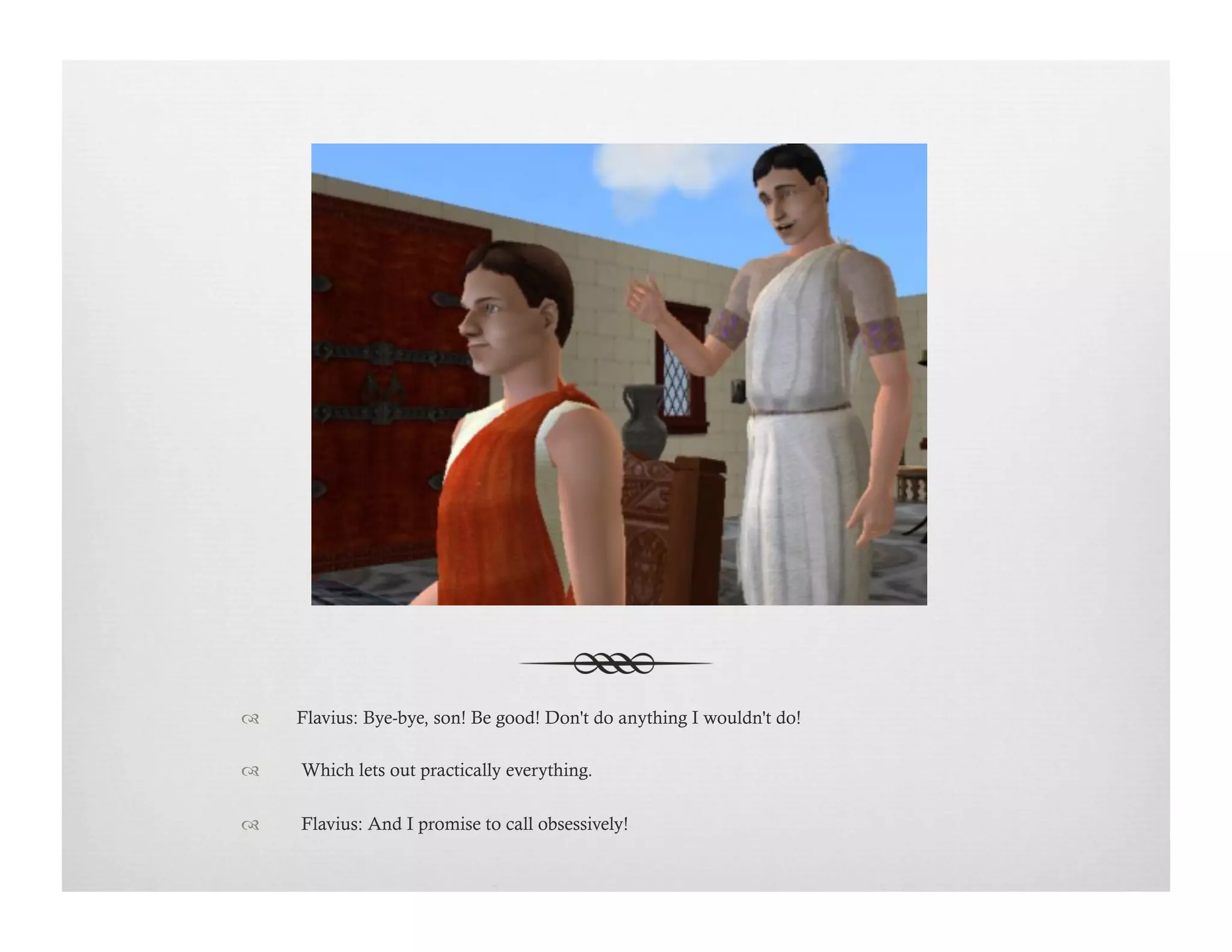 !  Flavius: Bye-bye, son! Be good! Don't do anything I wouldn't do!
!   Which lets out practically everything.
!   Flavius: And I promise to call obsessively!
 