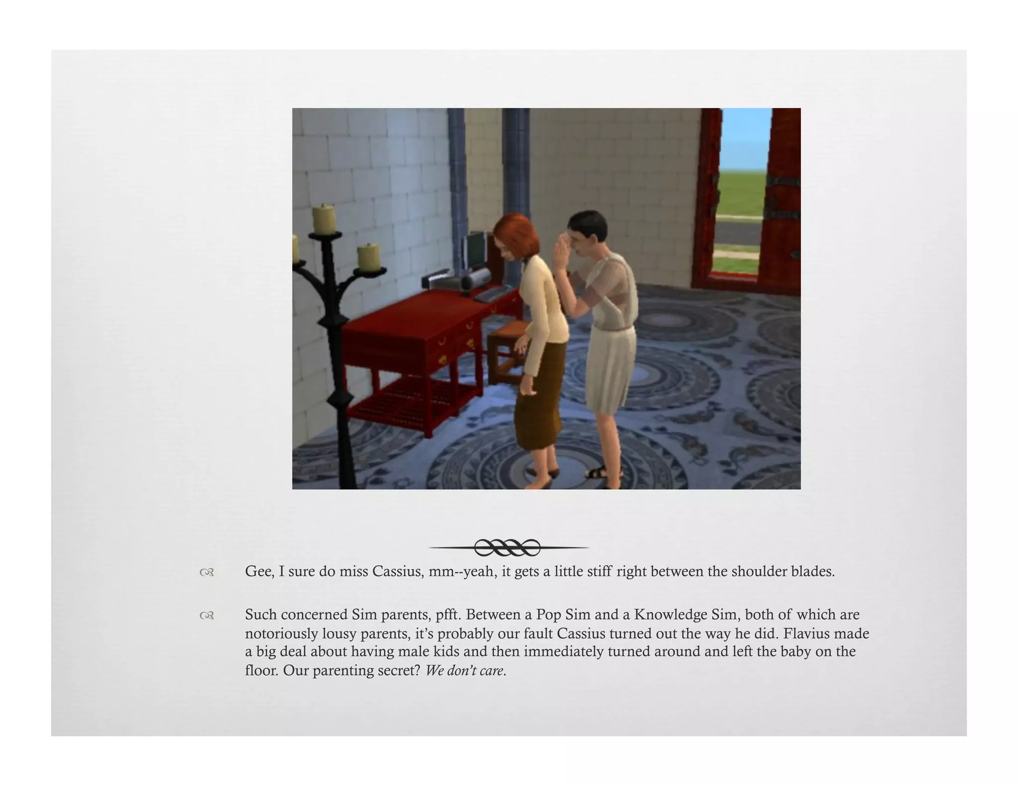 !  Gee, I sure do miss Cassius, mm--yeah, it gets a little stiff right between the shoulder blades.
!  Such concerned Sim parents, pfft. Between a Pop Sim and a Knowledge Sim, both of which are
notoriously lousy parents, it’s probably our fault Cassius turned out the way he did. Flavius made
a big deal about having male kids and then immediately turned around and left the baby on the
floor. Our parenting secret? We don’t care.
 