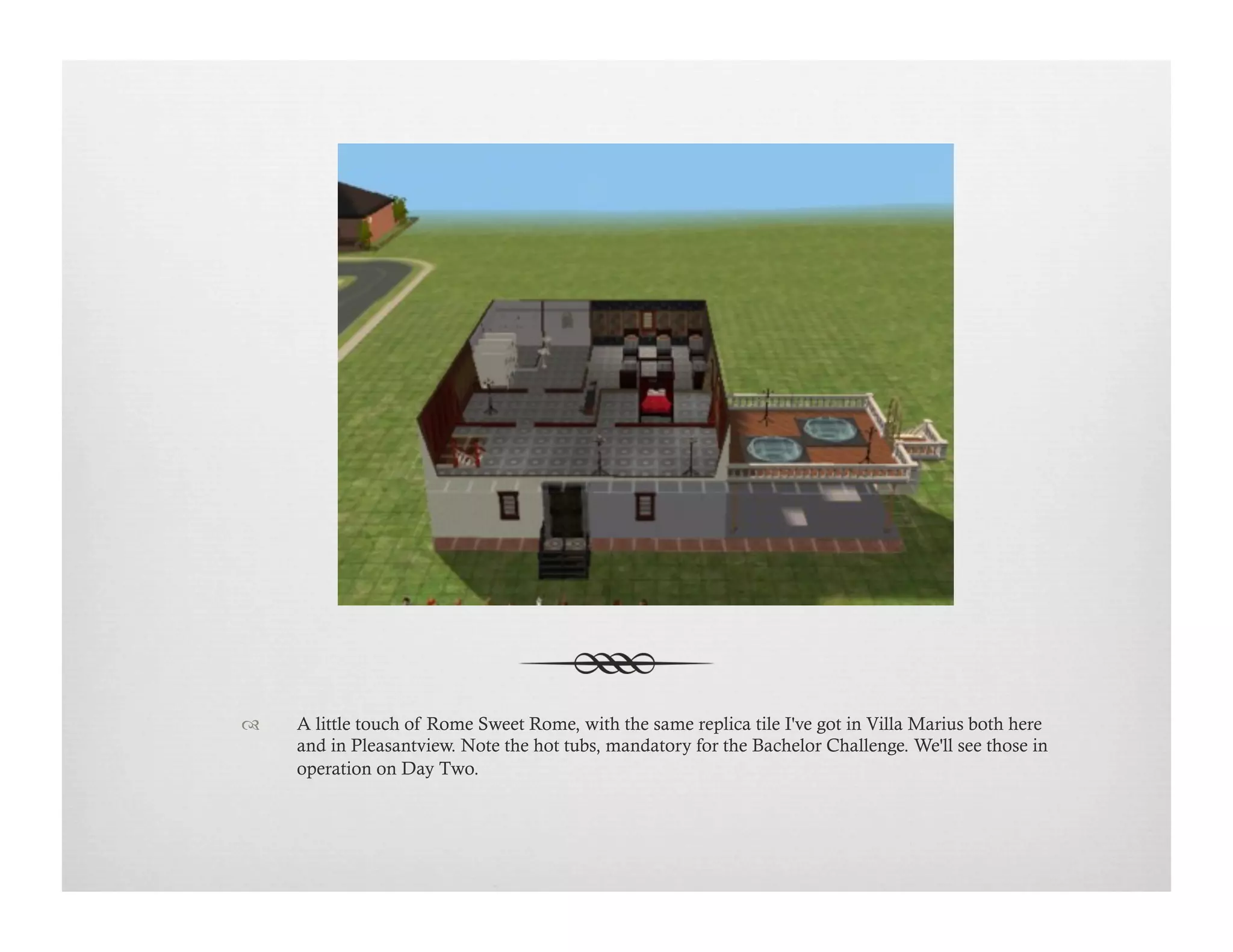 !  A little touch of Rome Sweet Rome, with the same replica tile I've got in Villa Marius both here
and in Pleasantview. Note the hot tubs, mandatory for the Bachelor Challenge. We'll see those in
operation on Day Two.
 