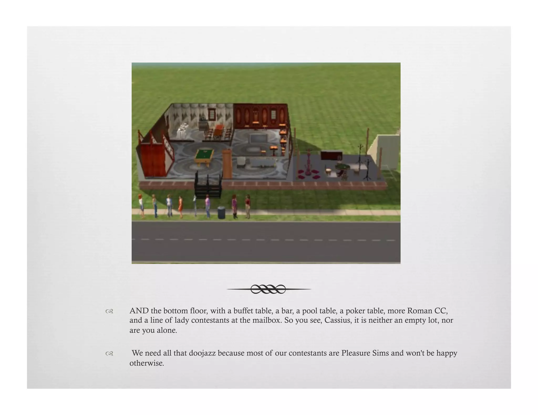 !  AND the bottom floor, with a buffet table, a bar, a pool table, a poker table, more Roman CC,
and a line of lady contestants at the mailbox. So you see, Cassius, it is neither an empty lot, nor
are you alone.
!   We need all that doojazz because most of our contestants are Pleasure Sims and won't be happy
otherwise.
 