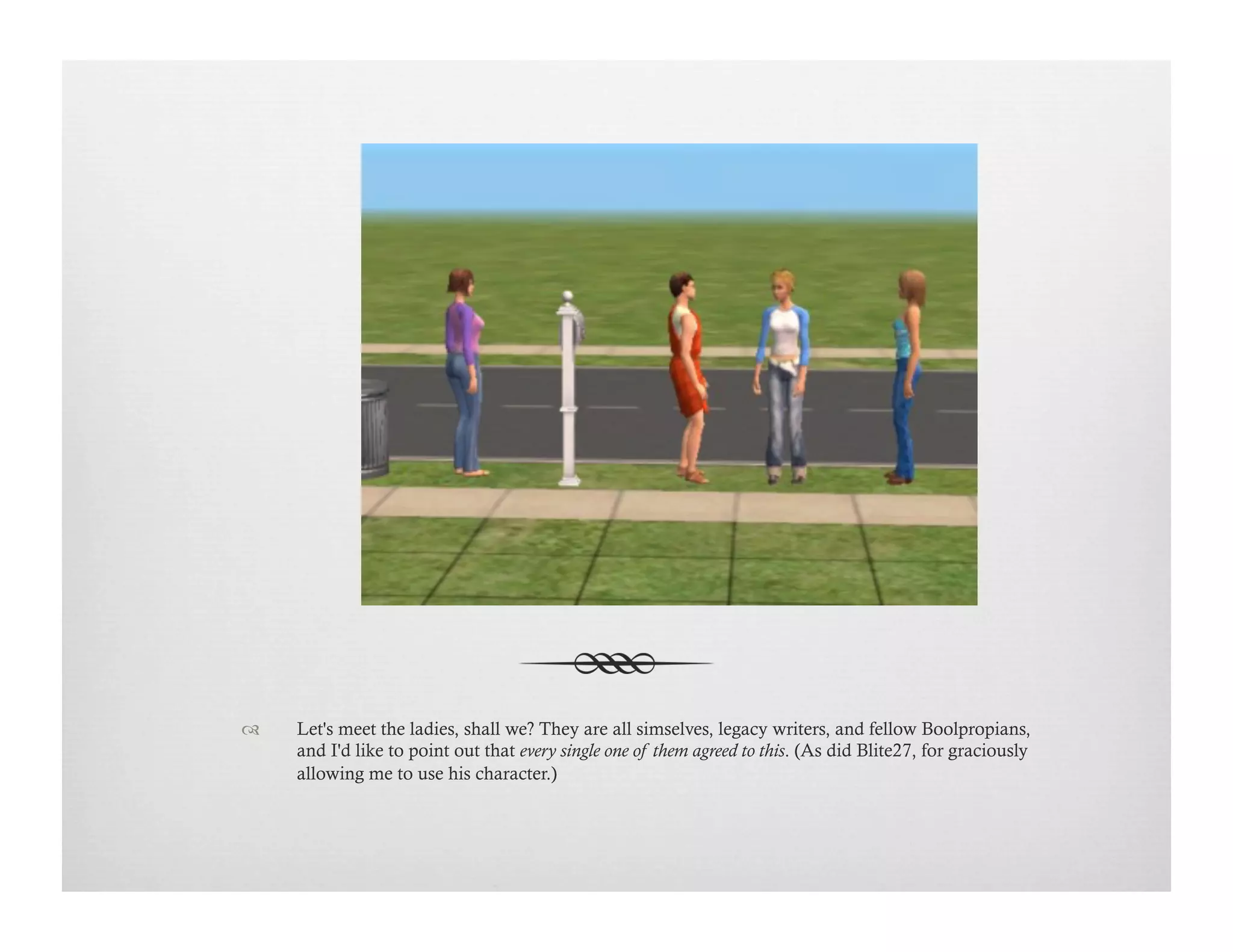 !  Let's meet the ladies, shall we? They are all simselves, legacy writers, and fellow Boolpropians,
and I'd like to point out that every single one of them agreed to this. (As did Blite27, for graciously
allowing me to use his character.)
 