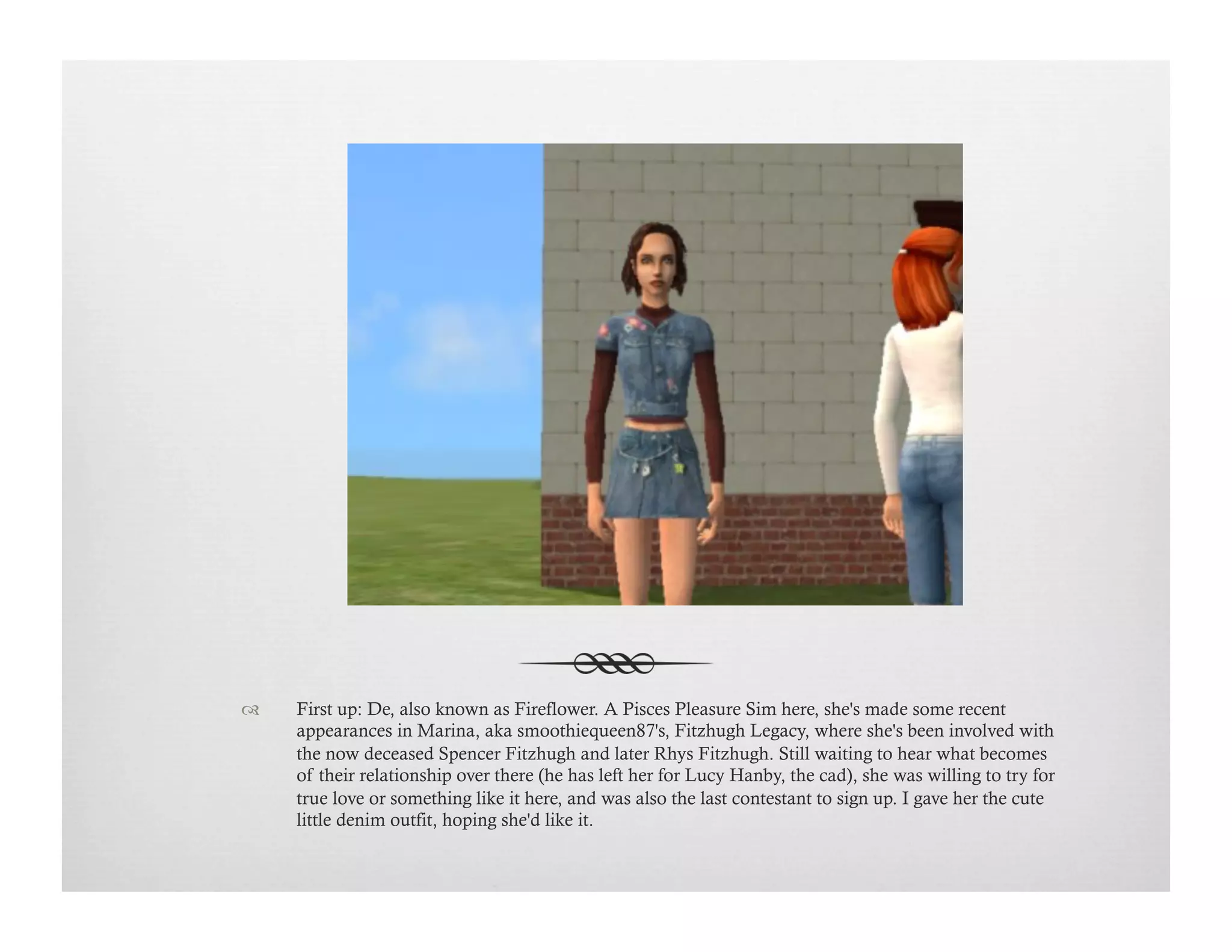 !  First up: De, also known as Fireflower. A Pisces Pleasure Sim here, she's made some recent
appearances in Marina, aka smoothiequeen87's, Fitzhugh Legacy, where she's been involved with
the now deceased Spencer Fitzhugh and later Rhys Fitzhugh. Still waiting to hear what becomes
of their relationship over there (he has left her for Lucy Hanby, the cad), she was willing to try for
true love or something like it here, and was also the last contestant to sign up. I gave her the cute
little denim outfit, hoping she'd like it.
 