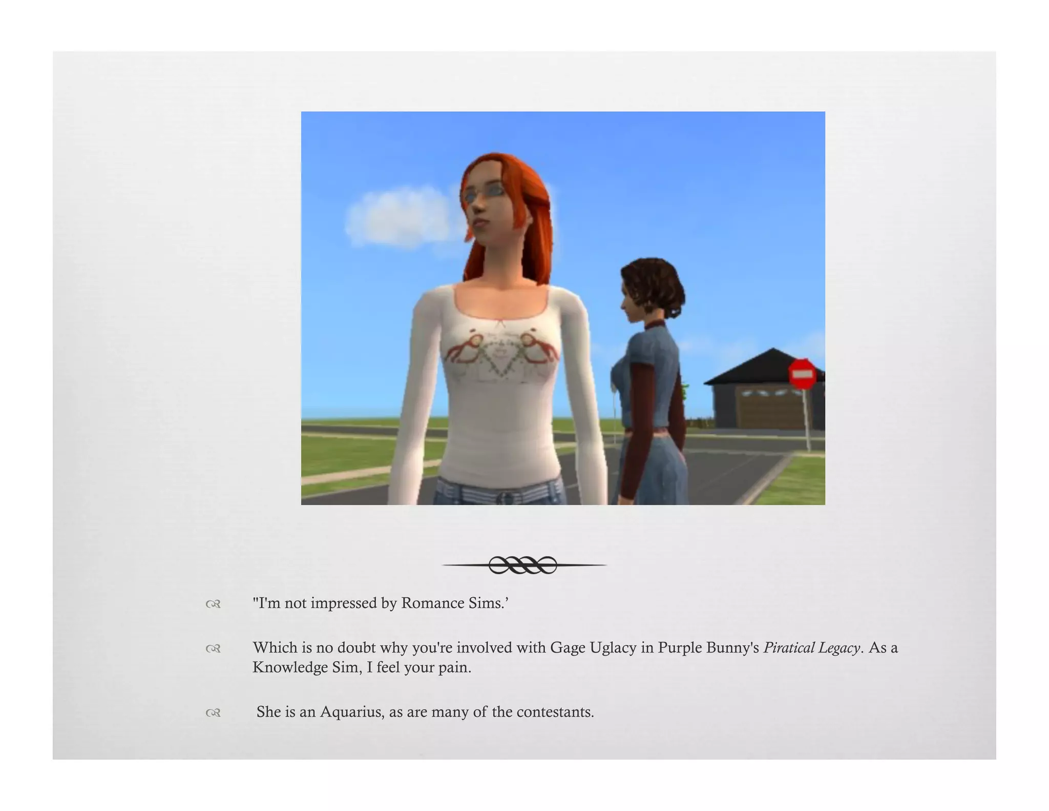 !  "I'm not impressed by Romance Sims.’
!  Which is no doubt why you're involved with Gage Uglacy in Purple Bunny's Piratical Legacy. As a
Knowledge Sim, I feel your pain.
!   She is an Aquarius, as are many of the contestants.
 