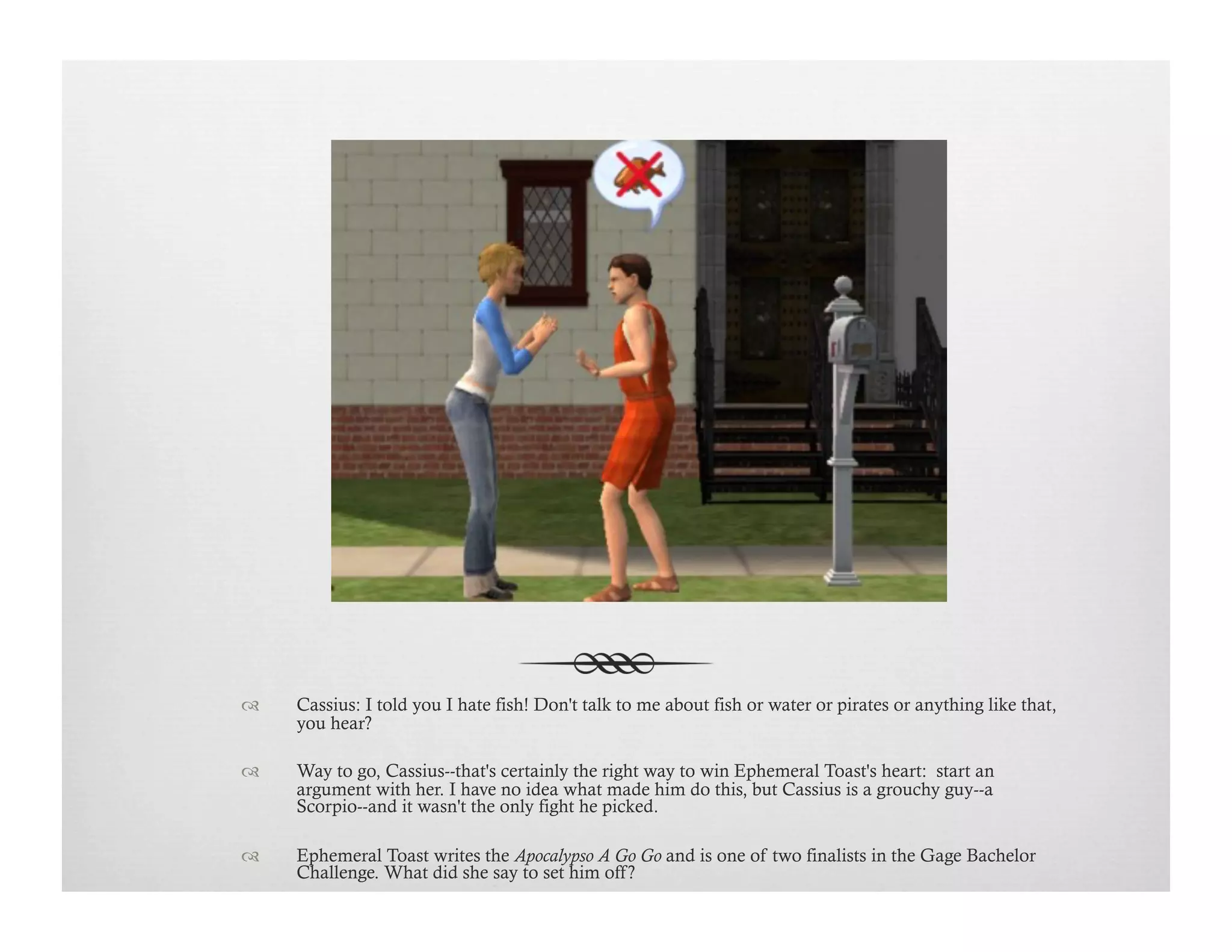 !  Cassius: I told you I hate fish! Don't talk to me about fish or water or pirates or anything like that,
you hear?
!  Way to go, Cassius--that's certainly the right way to win Ephemeral Toast's heart: start an
argument with her. I have no idea what made him do this, but Cassius is a grouchy guy--a
Scorpio--and it wasn't the only fight he picked.
!  Ephemeral Toast writes the Apocalypso A Go Go and is one of two finalists in the Gage Bachelor
Challenge. What did she say to set him off?
 