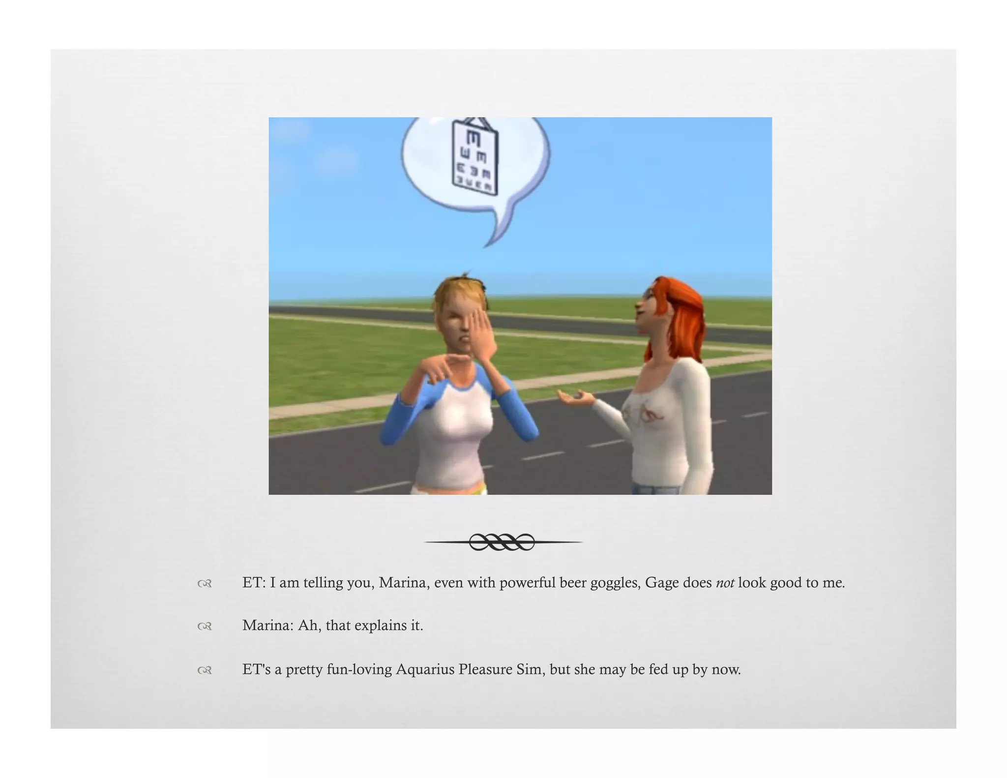 !  ET: I am telling you, Marina, even with powerful beer goggles, Gage does not look good to me.
!  Marina: Ah, that explains it.
!  ET's a pretty fun-loving Aquarius Pleasure Sim, but she may be fed up by now.
 