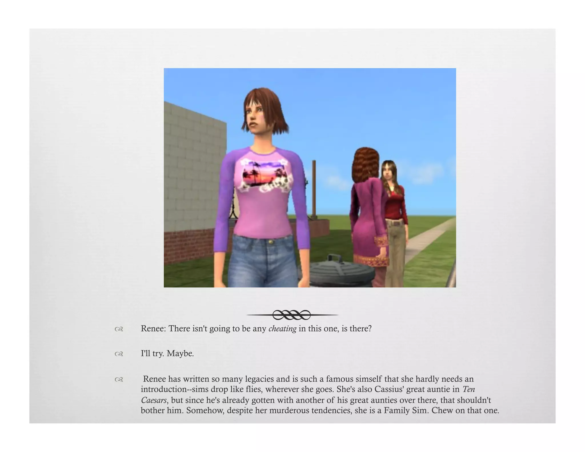 !  Renee: There isn't going to be any cheating in this one, is there?
!  I'll try. Maybe.
!   Renee has written so many legacies and is such a famous simself that she hardly needs an
introduction--sims drop like flies, wherever she goes. She's also Cassius' great auntie in Ten
Caesars, but since he's already gotten with another of his great aunties over there, that shouldn't
bother him. Somehow, despite her murderous tendencies, she is a Family Sim. Chew on that one.
 