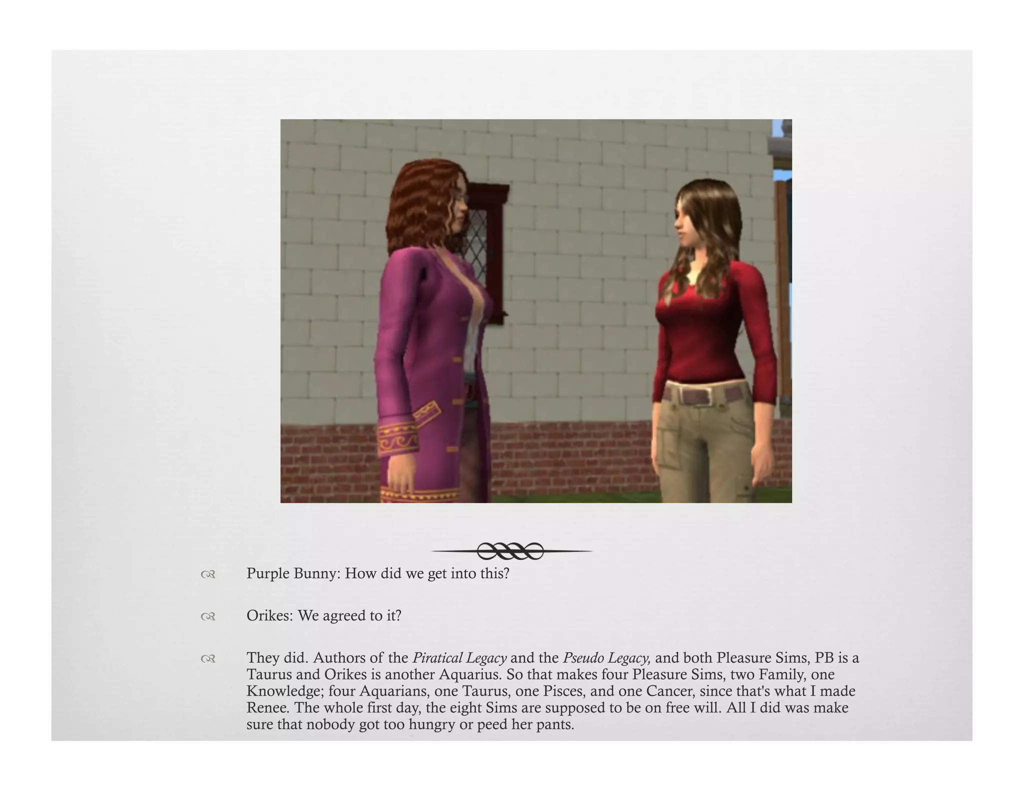 !  Purple Bunny: How did we get into this?
!  Orikes: We agreed to it?
!  They did. Authors of the Piratical Legacy and the Pseudo Legacy, and both Pleasure Sims, PB is a
Taurus and Orikes is another Aquarius. So that makes four Pleasure Sims, two Family, one
Knowledge; four Aquarians, one Taurus, one Pisces, and one Cancer, since that's what I made
Renee. The whole first day, the eight Sims are supposed to be on free will. All I did was make
sure that nobody got too hungry or peed her pants.
 