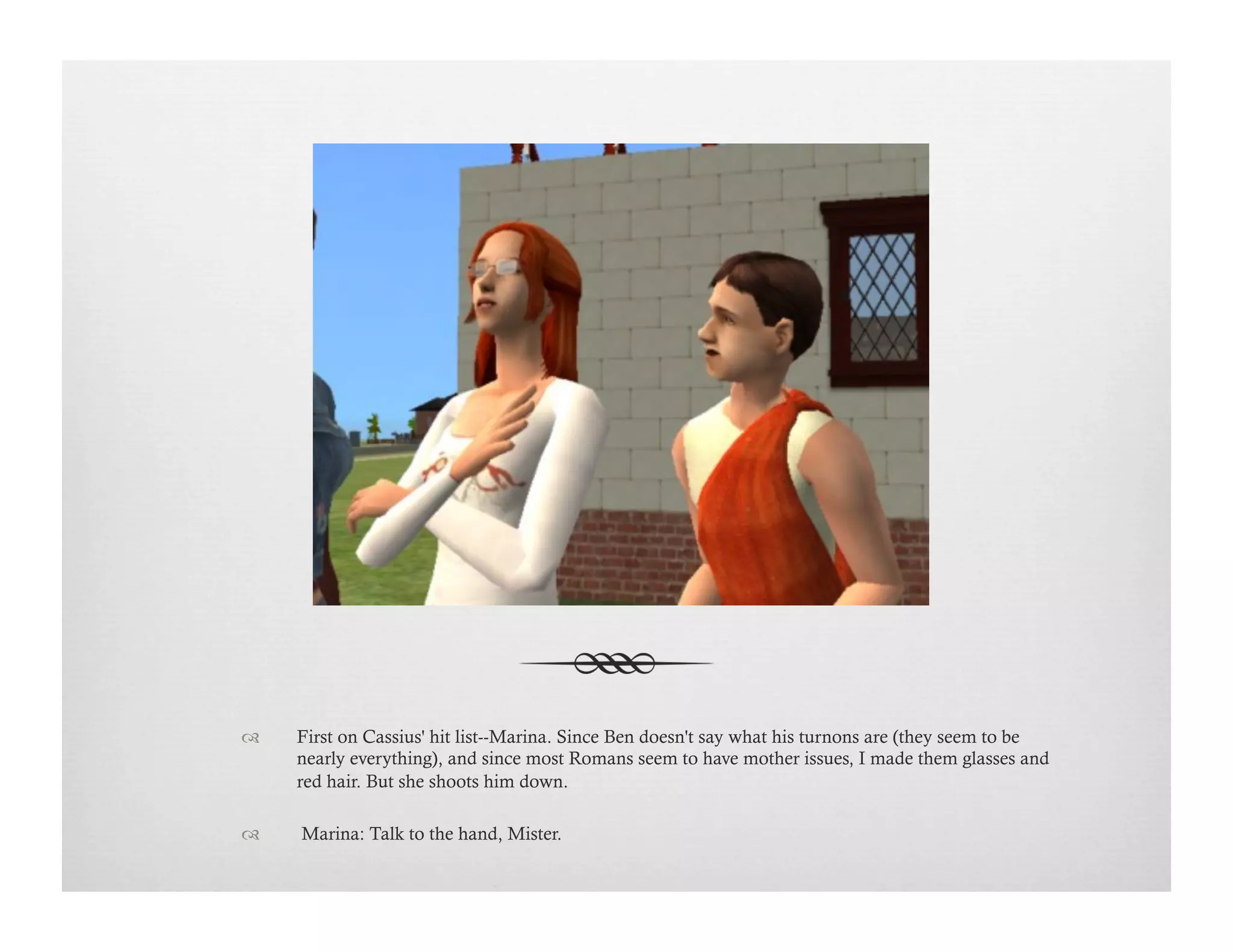 !  First on Cassius' hit list--Marina. Since Ben doesn't say what his turnons are (they seem to be
nearly everything), and since most Romans seem to have mother issues, I made them glasses and
red hair. But she shoots him down.
!   Marina: Talk to the hand, Mister.
 