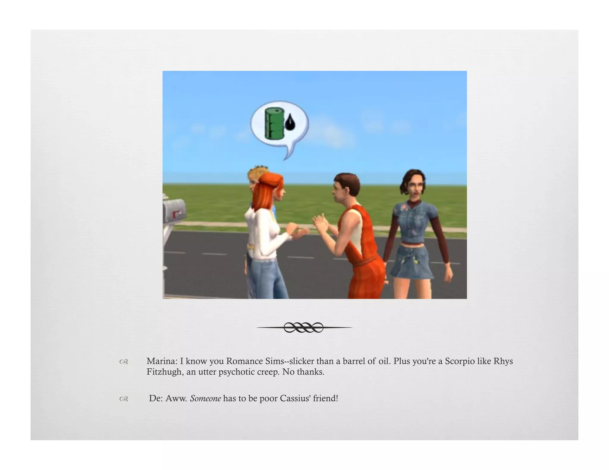 !  Marina: I know you Romance Sims--slicker than a barrel of oil. Plus you're a Scorpio like Rhys
Fitzhugh, an utter psychotic creep. No thanks.
!   De: Aww. Someone has to be poor Cassius' friend!
 