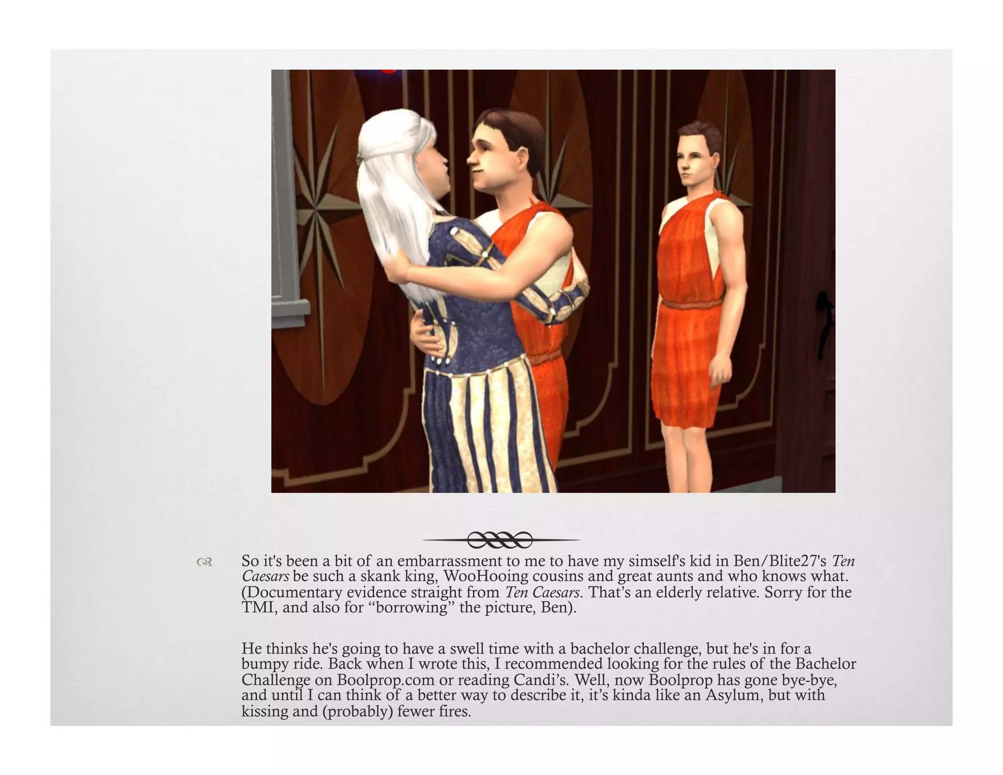 !  So it's been a bit of an embarrassment to me to have my simself's kid in Ben/Blite27's Ten
Caesars be such a skank king, WooHooing cousins and great aunts and who knows what.
(Documentary evidence straight from Ten Caesars. That’s an elderly relative. Sorry for the
TMI, and also for “borrowing” the picture, Ben).
He thinks he's going to have a swell time with a bachelor challenge, but he's in for a
bumpy ride. Back when I wrote this, I recommended looking for the rules of the Bachelor
Challenge on Boolprop.com or reading Candi’s. Well, now Boolprop has gone bye-bye,
and until I can think of a better way to describe it, it’s kinda like an Asylum, but with
kissing and (probably) fewer fires.
 