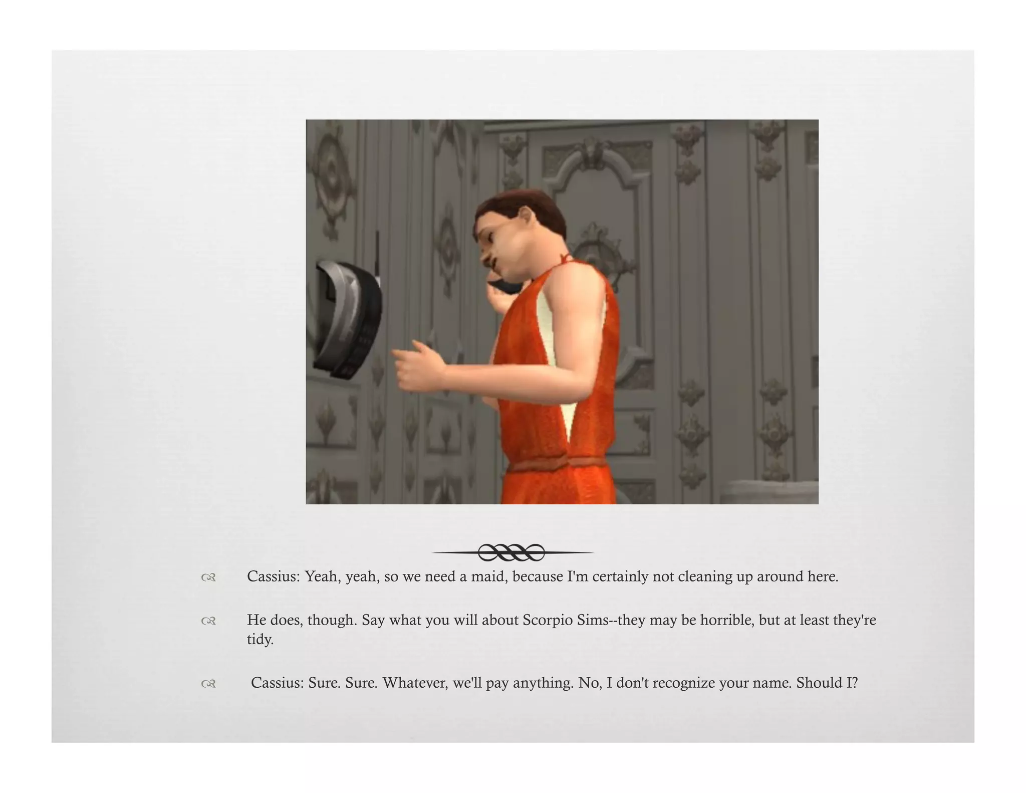 !  Cassius: Yeah, yeah, so we need a maid, because I'm certainly not cleaning up around here.
!  He does, though. Say what you will about Scorpio Sims--they may be horrible, but at least they're
tidy.
!   Cassius: Sure. Sure. Whatever, we'll pay anything. No, I don't recognize your name. Should I?
 