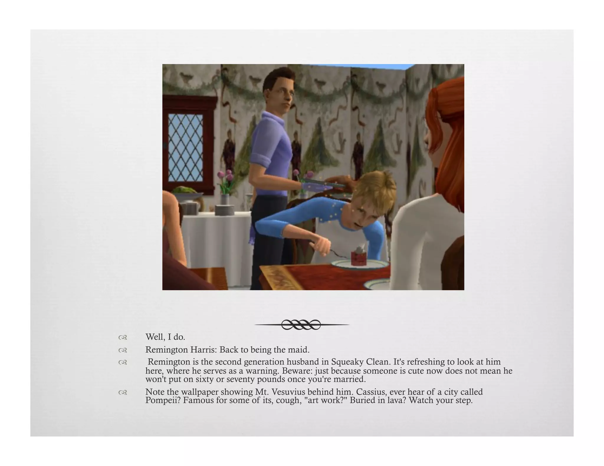 !  Well, I do.
!  Remington Harris: Back to being the maid.
!   Remington is the second generation husband in Squeaky Clean. It's refreshing to look at him
here, where he serves as a warning. Beware: just because someone is cute now does not mean he
won't put on sixty or seventy pounds once you're married.
!  Note the wallpaper showing Mt. Vesuvius behind him. Cassius, ever hear of a city called
Pompeii? Famous for some of its, cough, "art work?" Buried in lava? Watch your step.
 