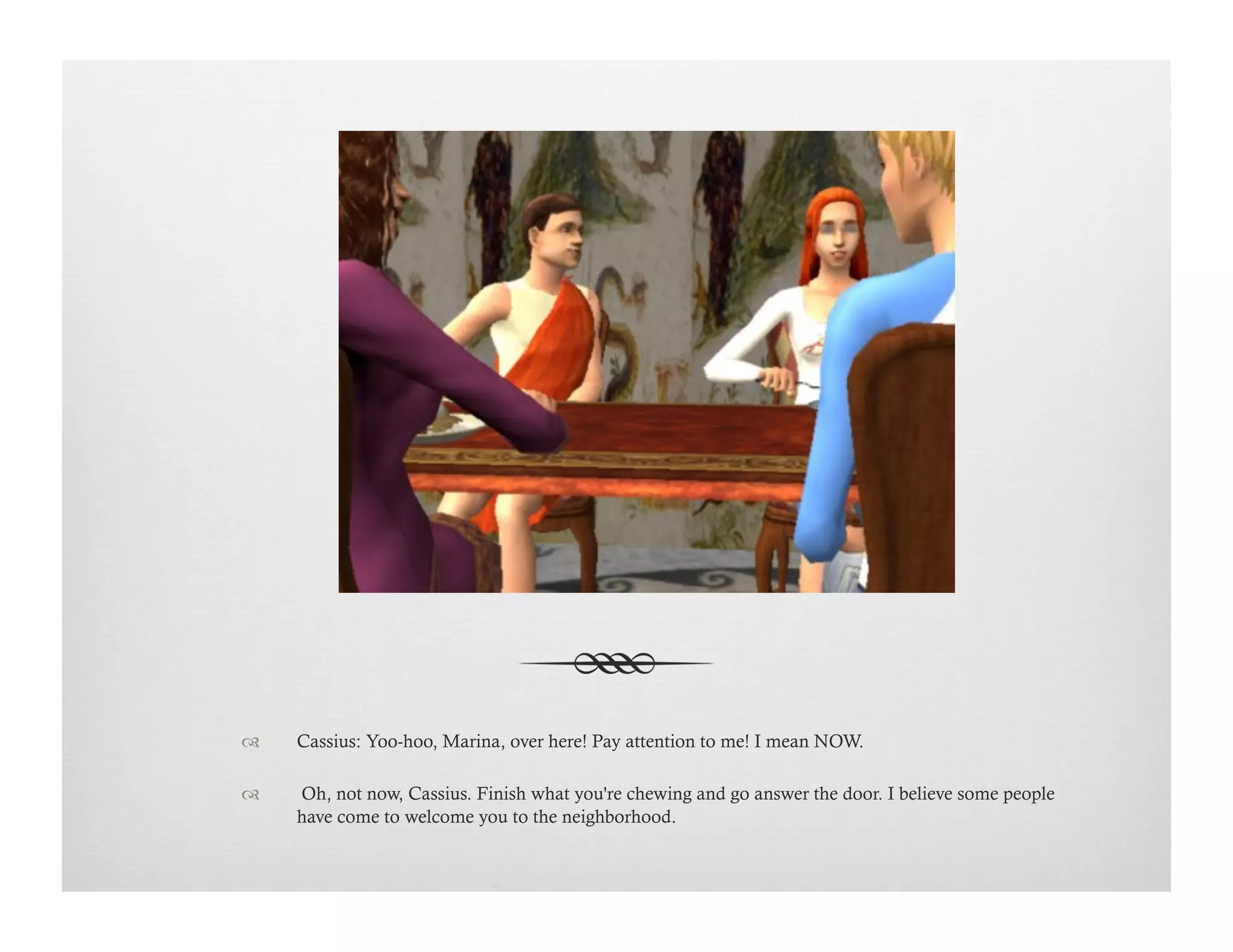 !  Cassius: Yoo-hoo, Marina, over here! Pay attention to me! I mean NOW.
!   Oh, not now, Cassius. Finish what you're chewing and go answer the door. I believe some people
have come to welcome you to the neighborhood.
 