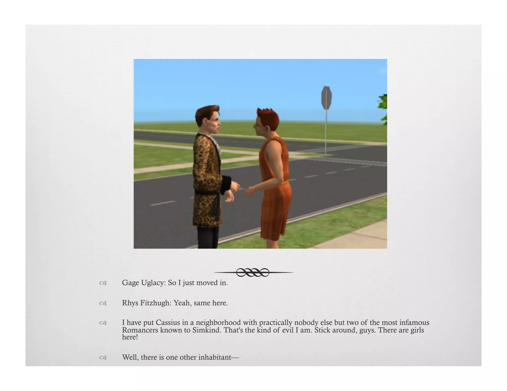 !  Gage Uglacy: So I just moved in.
!  Rhys Fitzhugh: Yeah, same here.
!  I have put Cassius in a neighborhood with practically nobody else but two of the most infamous
Romancers known to Simkind. That's the kind of evil I am. Stick around, guys. There are girls
here!
!  Well, there is one other inhabitant—
 