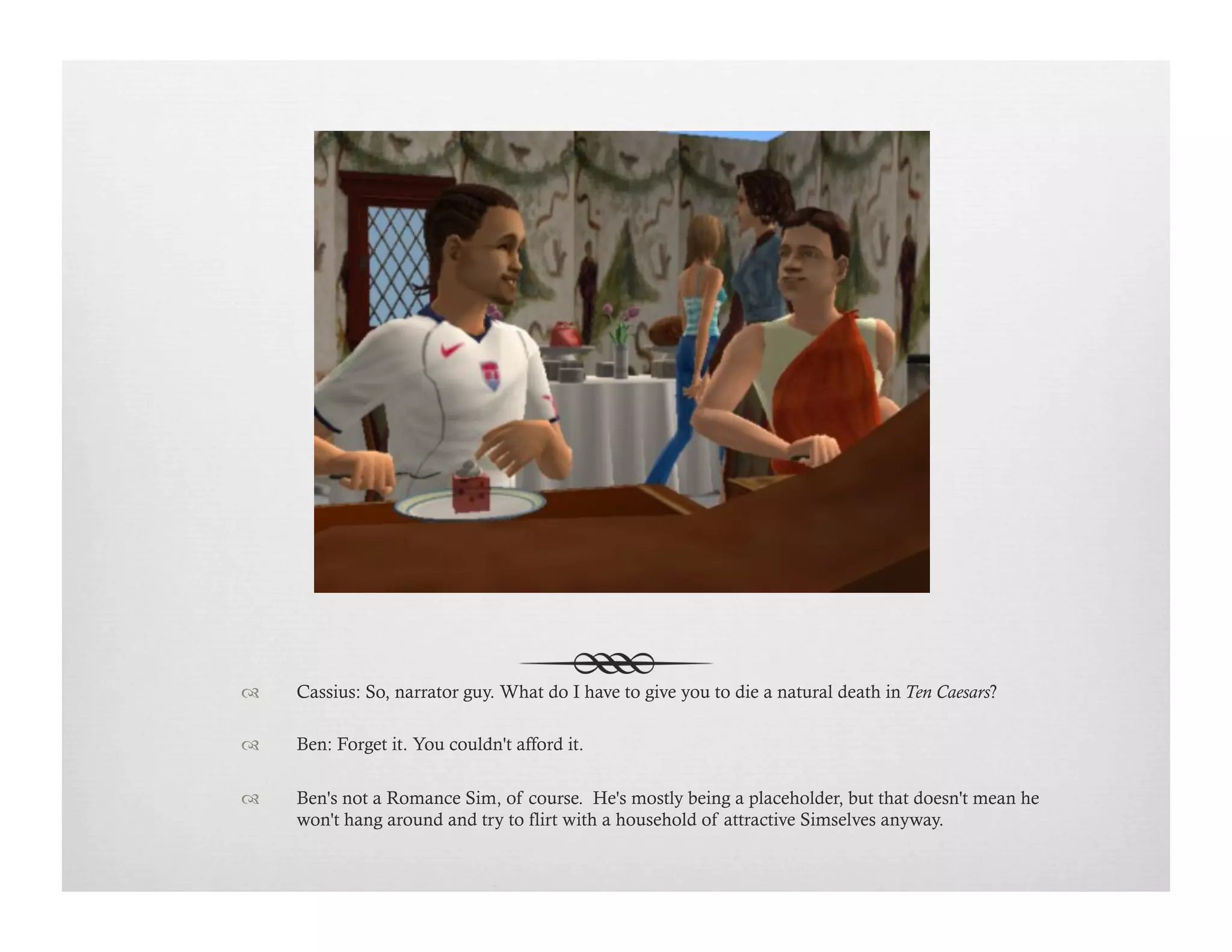 !  Cassius: So, narrator guy. What do I have to give you to die a natural death in Ten Caesars?
!  Ben: Forget it. You couldn't afford it.
!  Ben's not a Romance Sim, of course. He's mostly being a placeholder, but that doesn't mean he
won't hang around and try to flirt with a household of attractive Simselves anyway.
 