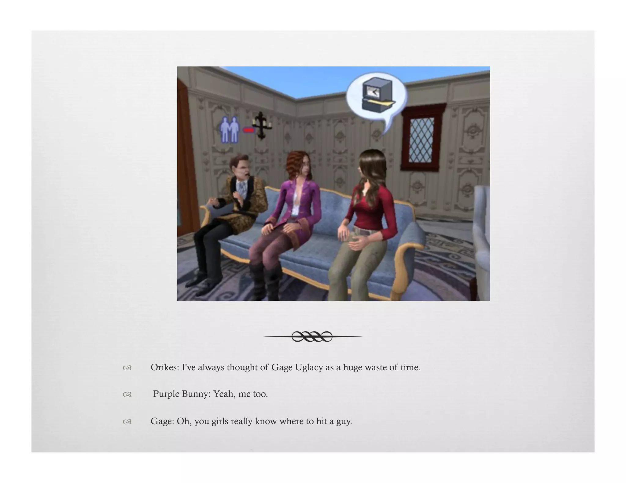 !  Orikes: I've always thought of Gage Uglacy as a huge waste of time.
!   Purple Bunny: Yeah, me too. 
!  Gage: Oh, you girls really know where to hit a guy.
 
