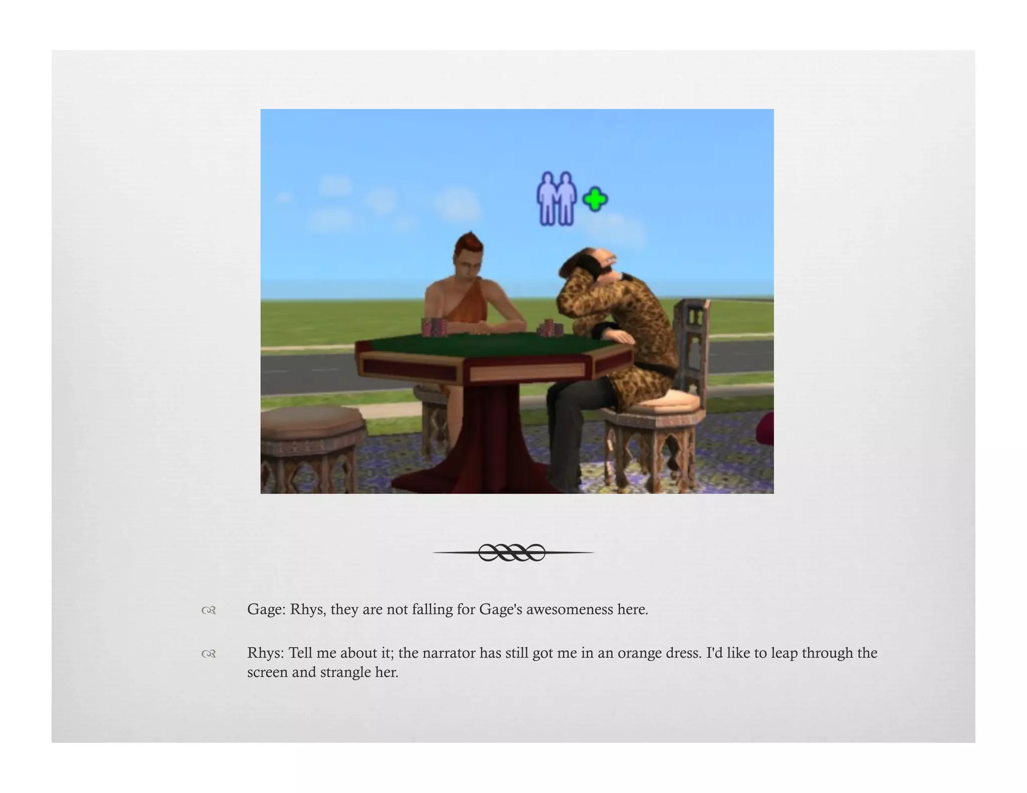 !  Gage: Rhys, they are not falling for Gage's awesomeness here.
!  Rhys: Tell me about it; the narrator has still got me in an orange dress. I'd like to leap through the
screen and strangle her.
 