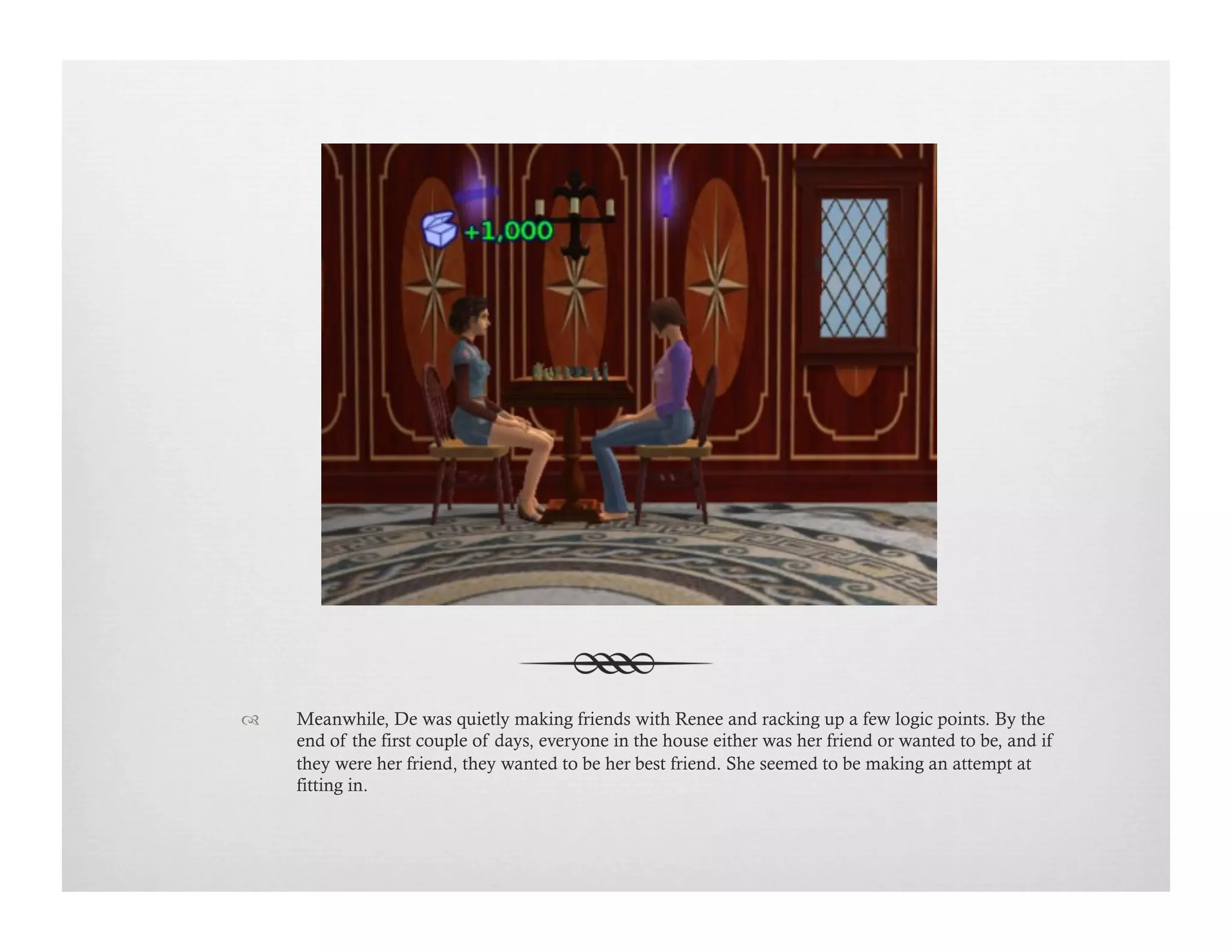 !  Meanwhile, De was quietly making friends with Renee and racking up a few logic points. By the
end of the first couple of days, everyone in the house either was her friend or wanted to be, and if
they were her friend, they wanted to be her best friend. She seemed to be making an attempt at
fitting in.
 