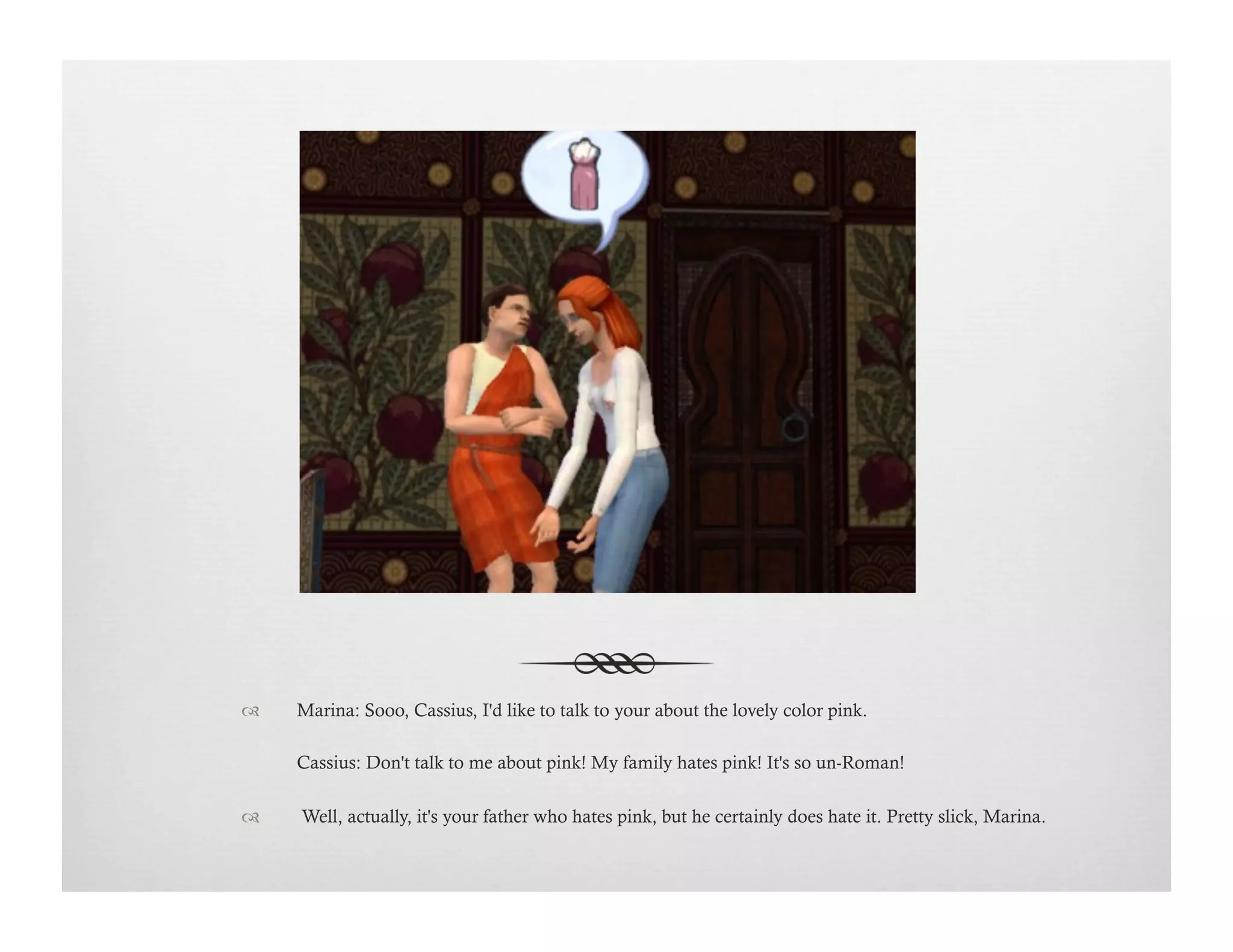 !  Marina: Sooo, Cassius, I'd like to talk to your about the lovely color pink.
Cassius: Don't talk to me about pink! My family hates pink! It's so un-Roman!
!   Well, actually, it's your father who hates pink, but he certainly does hate it. Pretty slick, Marina.
 
