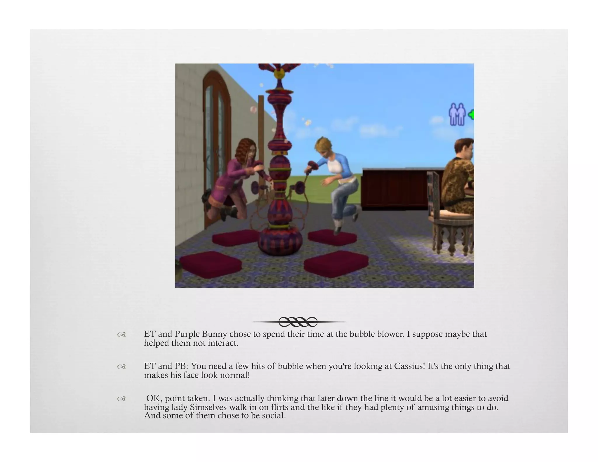 !  ET and Purple Bunny chose to spend their time at the bubble blower. I suppose maybe that
helped them not interact.
!  ET and PB: You need a few hits of bubble when you're looking at Cassius! It's the only thing that
makes his face look normal!
!   OK, point taken. I was actually thinking that later down the line it would be a lot easier to avoid
having lady Simselves walk in on flirts and the like if they had plenty of amusing things to do.
And some of them chose to be social.
 