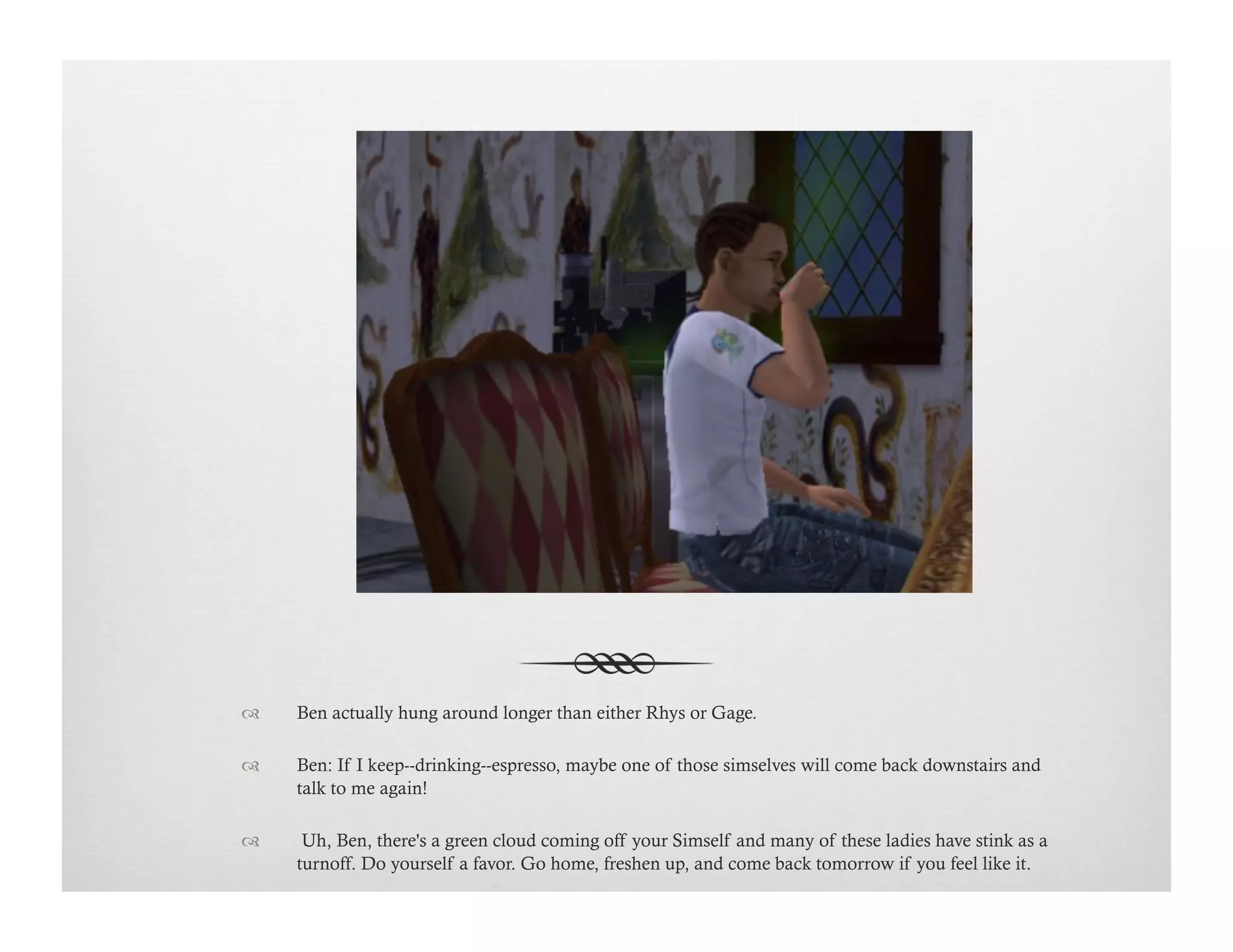 !  Ben actually hung around longer than either Rhys or Gage.
!  Ben: If I keep--drinking--espresso, maybe one of those simselves will come back downstairs and
talk to me again!
!   Uh, Ben, there's a green cloud coming off your Simself and many of these ladies have stink as a
turnoff. Do yourself a favor. Go home, freshen up, and come back tomorrow if you feel like it.
 